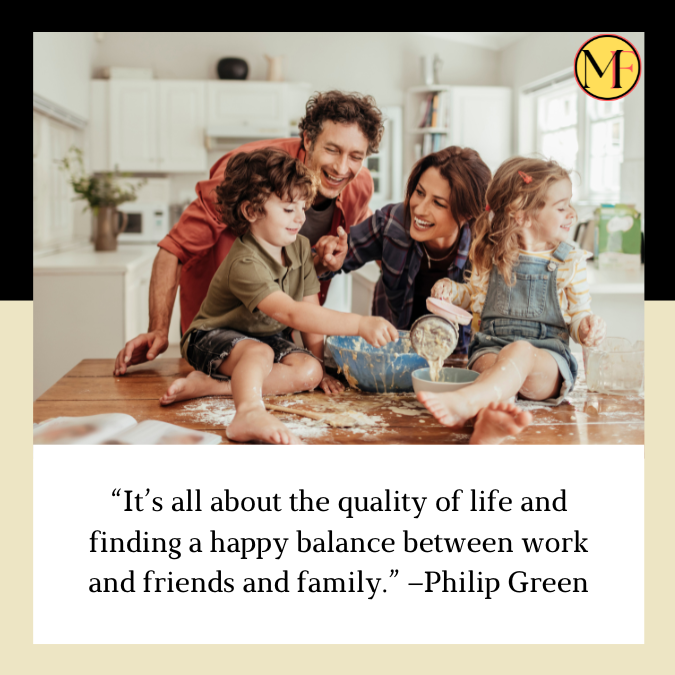 “It’s all about the quality of life and finding a happy balance between work and friends and family.” –Philip Green