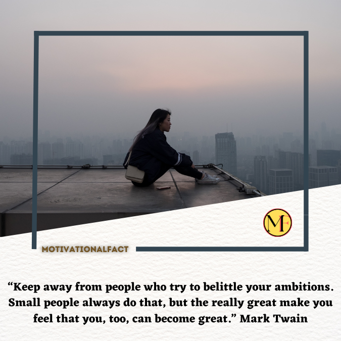 “Keep away from people who try to belittle your ambitions. Small people always do that, but the really great make you feel that you, too, can become great.” Mark Twain