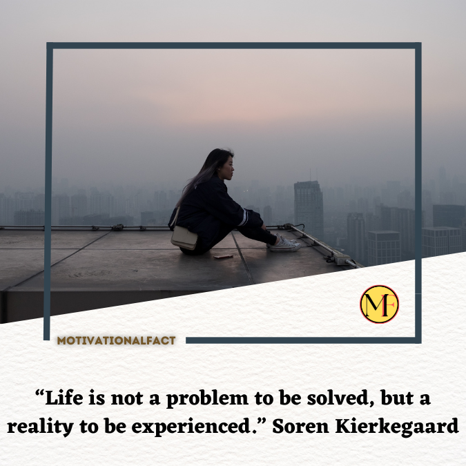 “Life is not a problem to be solved, but a reality to be experienced.” Soren Kierkegaard