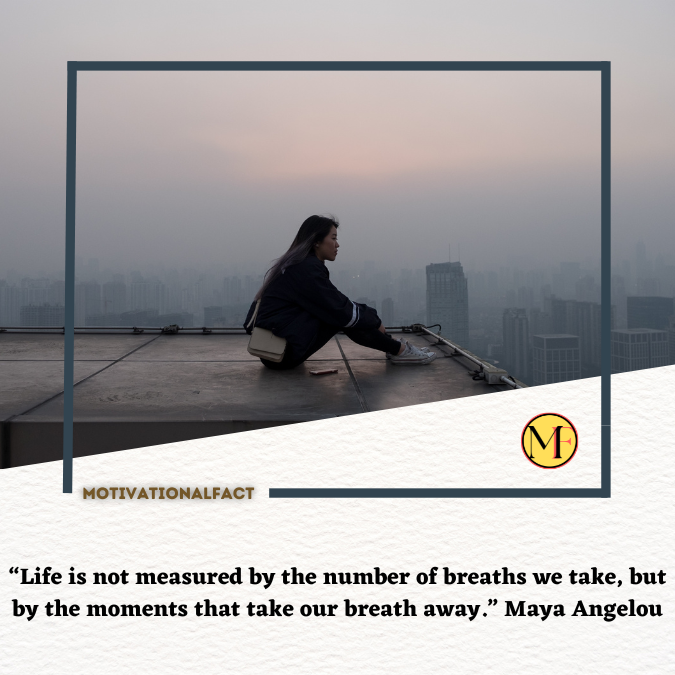 “Life is not measured by the number of breaths we take, but by the moments that take our breath away.” Maya Angelou