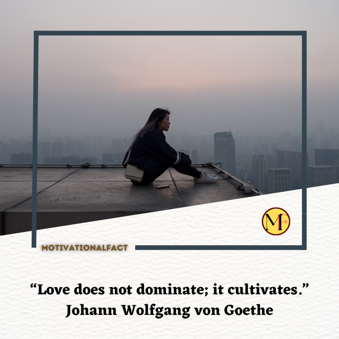 “Love does not dominate; it cultivates.” Johann Wolfgang von Goethe