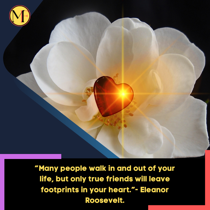 “Many people walk in and out of your life, but only true friends will leave footprints in your heart.”- Eleanor Roosevelt.