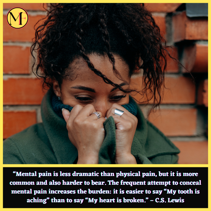 “Mental pain is less dramatic than physical pain, but it is more common and also harder to bear. The frequent attempt to conceal mental pain increases the burden: it is easier to say “My tooth is aching” than to say “My heart is broken.” – C.S. Lewis