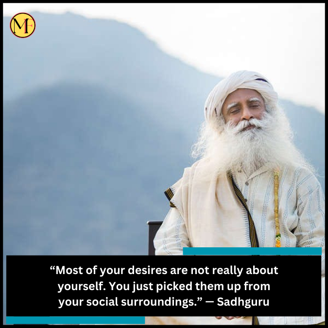 “Most of your desires are not really about yourself. You just picked them up from your social surroundings.” — Sadhguru