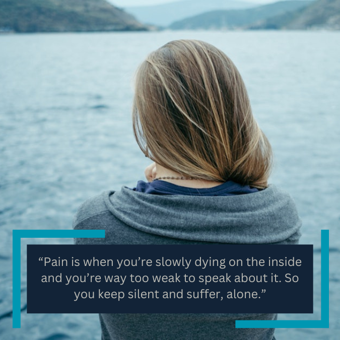 “Pain is when you’re slowly dying on the inside and you’re way too weak to speak about it. So you keep silent and suffer, alone.”