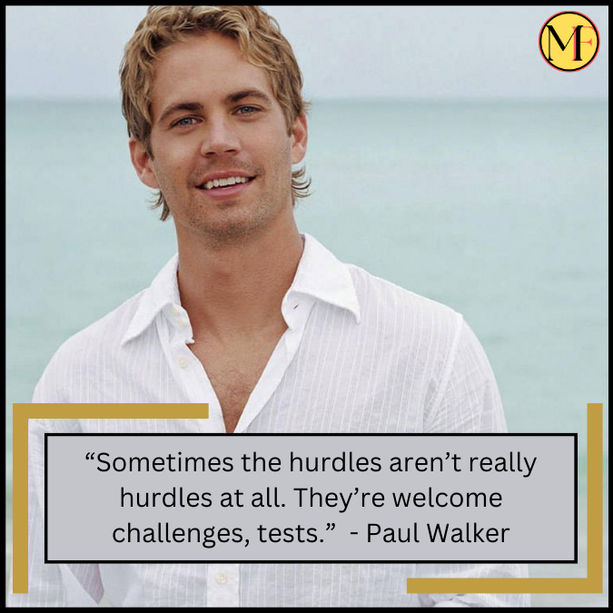 “Sometimes the hurdles aren’t really hurdles at all. They’re welcome challenges, tests.”  - Paul Walker