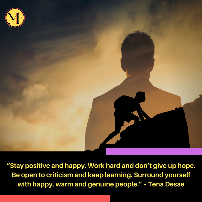“Stay positive and happy. Work hard and don’t give up hope. Be open to criticism and keep learning. Surround yourself with happy, warm and genuine people.” – Tena Desae