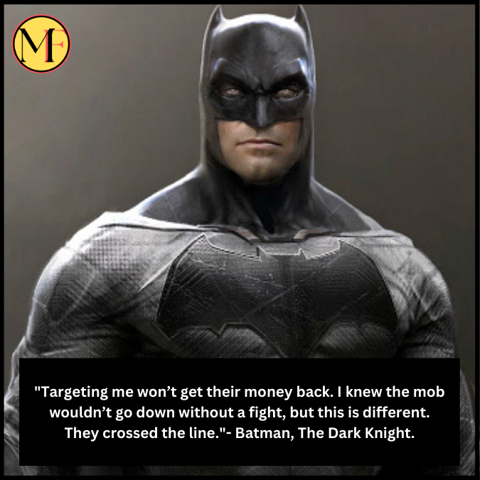 "Targeting me won’t get their money back. I knew the mob wouldn’t go down without a fight, but this is different. They crossed the line."- Batman, The Dark Knight.