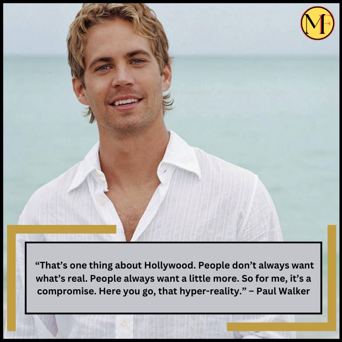  “That’s one thing about Hollywood. People don’t always want what’s real. People always want a little more. So for me, it’s a compromise. Here you go, that hyper-reality.” – Paul Walker