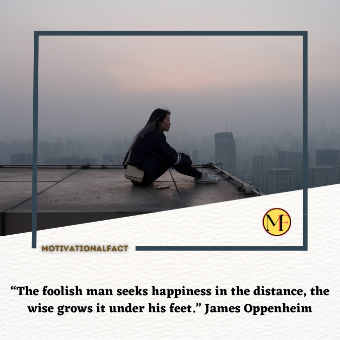 “The foolish man seeks happiness in the distance, the wise grows it under his feet.” James Oppenheim