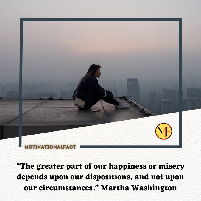 “The greater part of our happiness or misery depends upon our dispositions, and not upon our circumstances.” Martha Washington