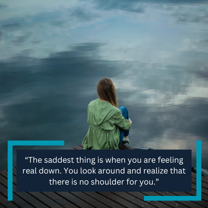 “The saddest thing is when you are feeling real down. You look around and realize that there is no shoulder for you.”