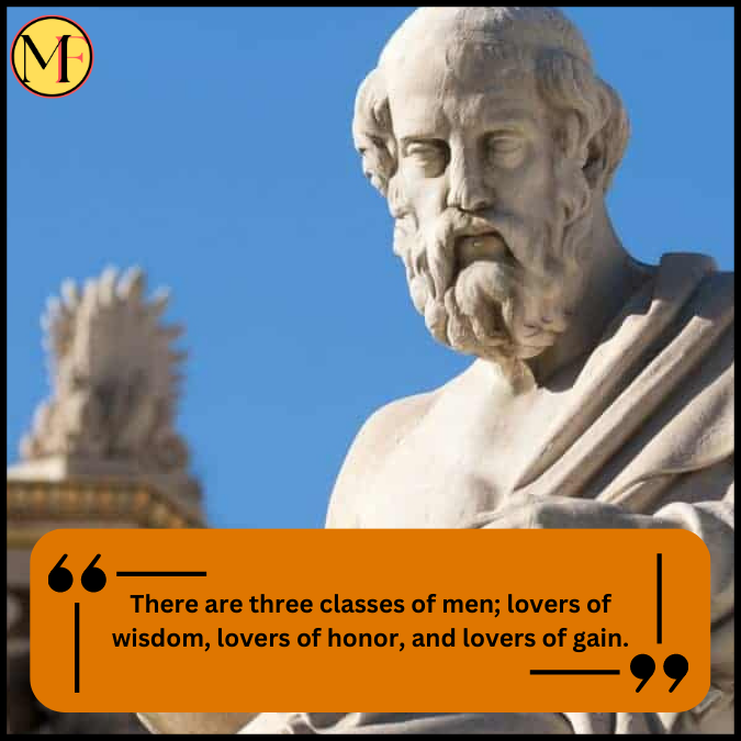 There are three classes of men; lovers of wisdom, lovers of honor, and lovers of gain.