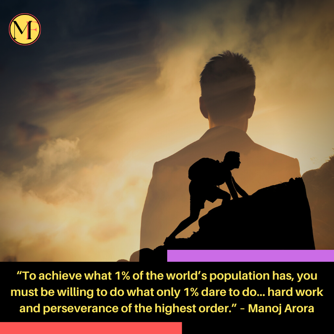 “To achieve what 1% of the world’s population has, you must be willing to do what only 1% dare to do… hard work and perseverance of the highest order.” – Manoj Arora
