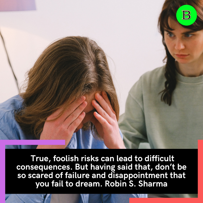  True, foolish risks can lead to difficult consequences. But having said that, don’t be so scared of failure and disappointment that you fail to dream. Robin S. Sharma