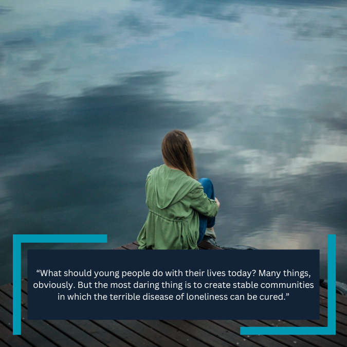 “What should young people do with their lives today? Many things, obviously. But the most daring thing is to create stable communities in which the terrible disease of loneliness can be cured.”