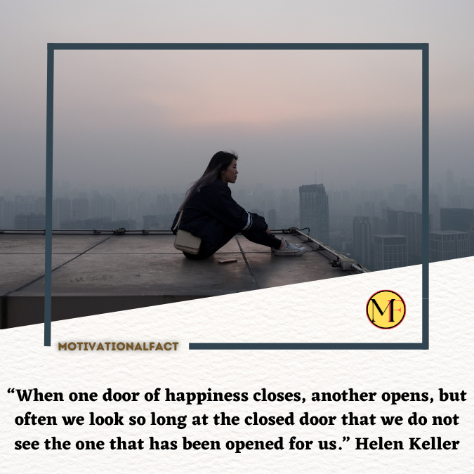 “When one door of happiness closes, another opens, but often we look so long at the closed door that we do not see the one that has been opened for us.” Helen Keller