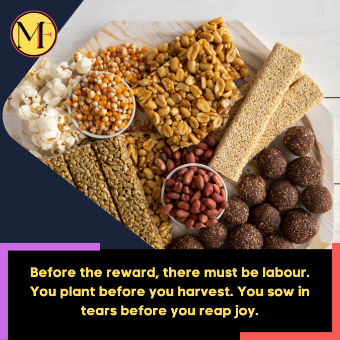 Before the reward, there must be labour. You plant before you harvest. You sow in tears before you reap joy.