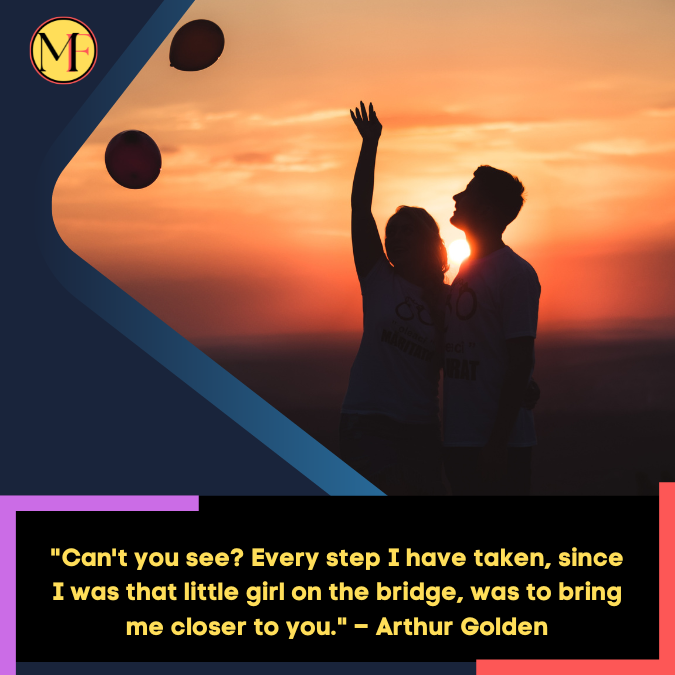 Can't you see Every step I have taken, since I was that little girl on the bridge, was to bring me closer to you. – Arthur Golden