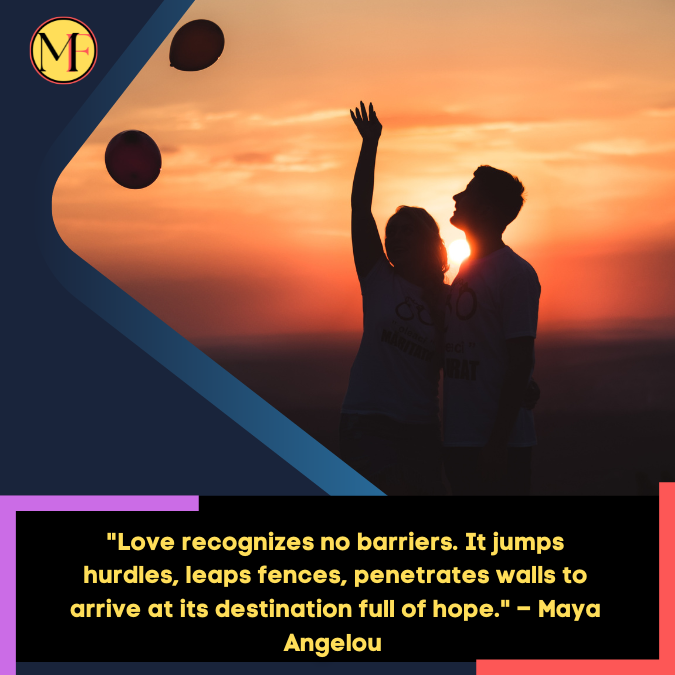Love recognizes no barriers. It jumps hurdles, leaps fences, penetrates walls to arrive at its destination full of hope. – Maya Angelou 