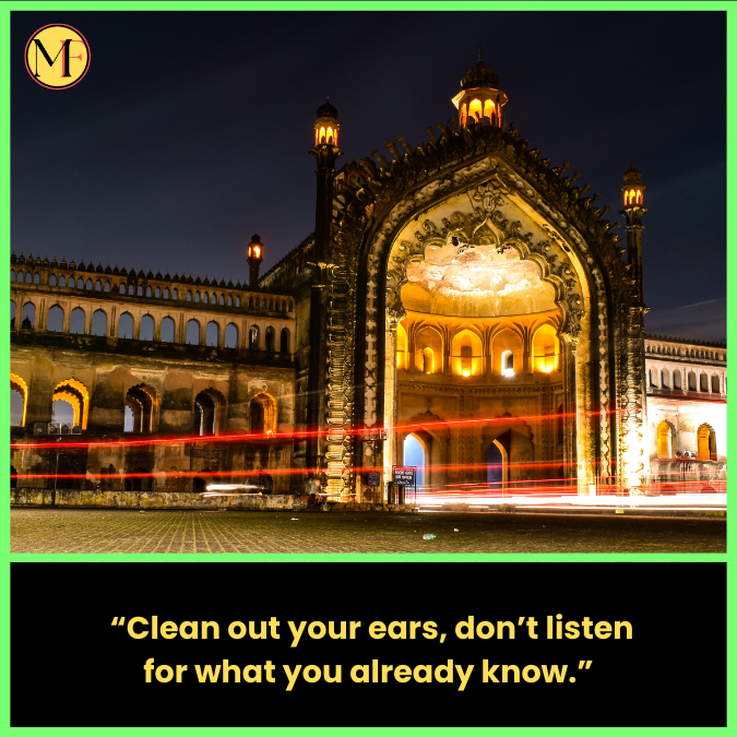   “Clean out your ears, don’t listen for what you already know.”