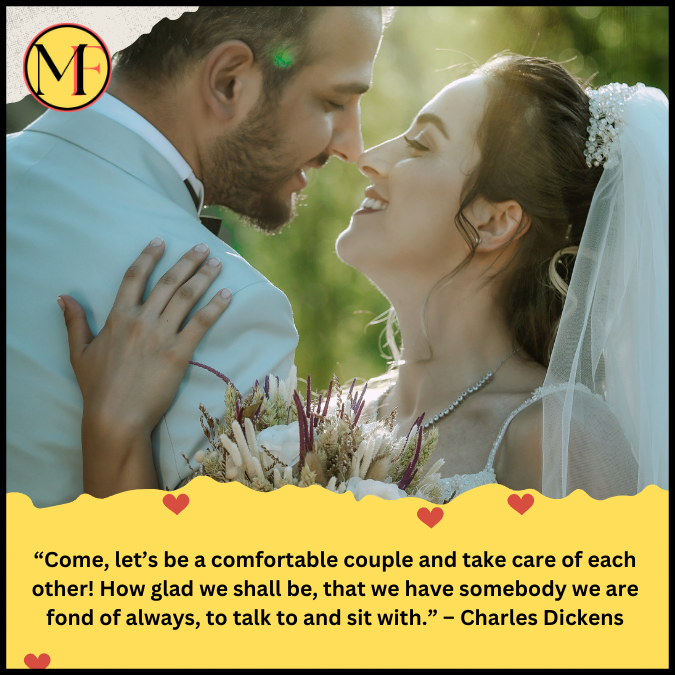 “Come, let’s be a comfortable couple and take care of each other! How glad we shall be, that we have somebody we are fond of always, to talk to and sit with.” – Charles Dickens