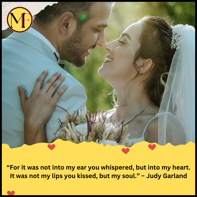 “For it was not into my ear you whispered, but into my heart. It was not my lips you kissed, but my soul.” – Judy Garland