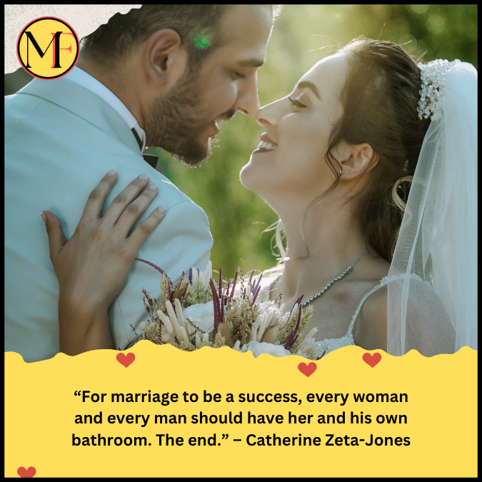 “For marriage to be a success, every woman and every man should have her and his own bathroom. The end.” – Catherine Zeta-Jones