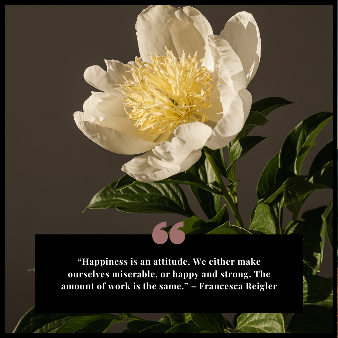 “Happiness is an attitude. We either make ourselves miserable, or happy and strong. The amount of work is the same.” – Francesca Reigler