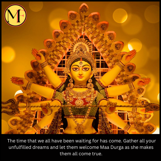  The time that we all have been waiting for has come. Gather all your unfulfilled dreams and let them welcome Maa Durga as she makes them all come true.