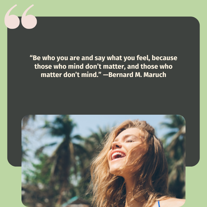 “Be who you are and say what you feel, because those who mind don’t matter, and those who matter don’t mind.” —Bernard M. Maruch