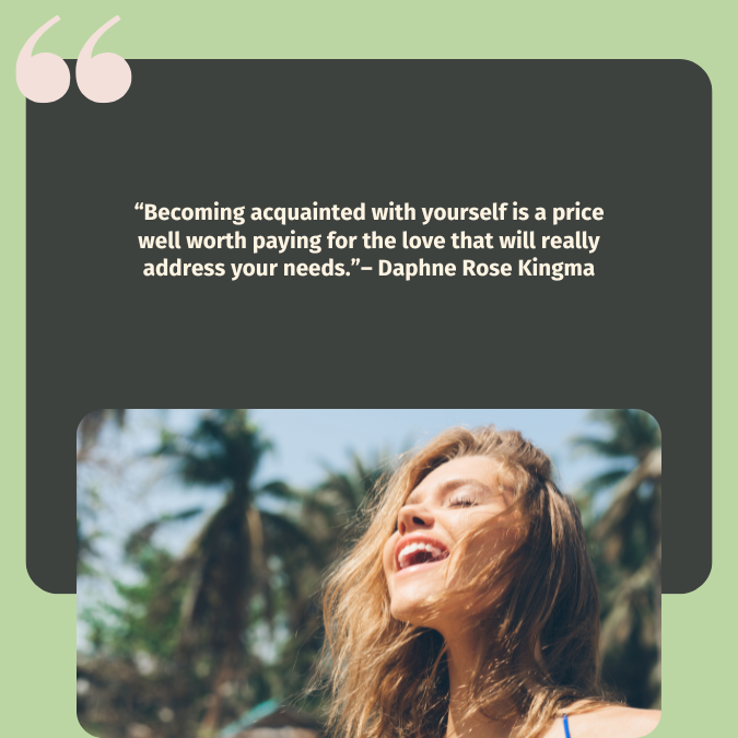 “Becoming acquainted with yourself is a price well worth paying for the love that will really address your needs.”– Daphne Rose Kingma