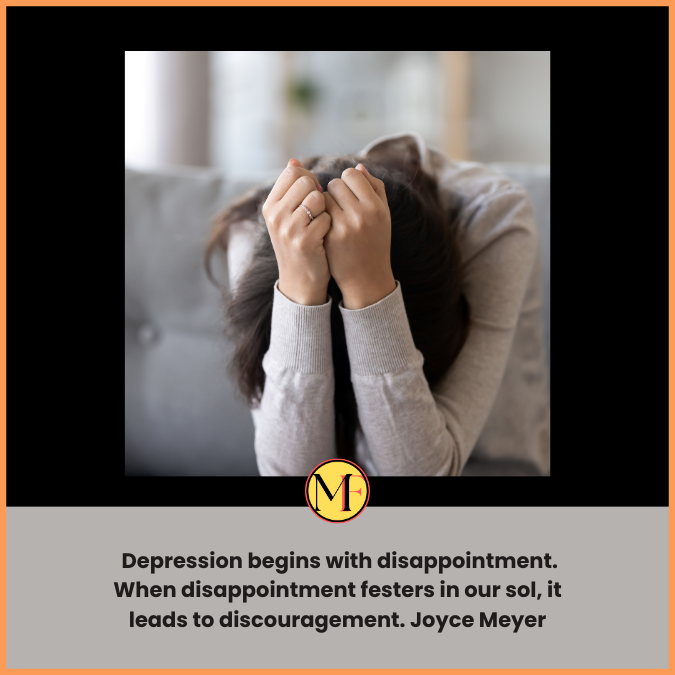  Depression begins with disappointment. When disappointment festers in our sol, it leads to discouragement. Joyce Meyer