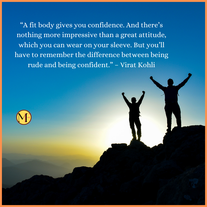  “A fit body gives you confidence. And there’s nothing more impressive than a great attitude, which you can wear on your sleeve. But you’ll have to remember the difference between being rude and being confident.” – Virat Kohli
