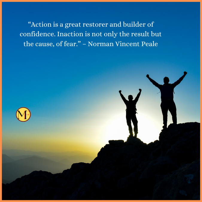  “Action is a great restorer and builder of confidence. Inaction is not only the result but the cause, of fear.” – Norman Vincent Peale