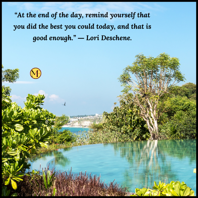 “At the end of the day, remind yourself that you did the best you could today, and that is good enough.” ― Lori Deschene.