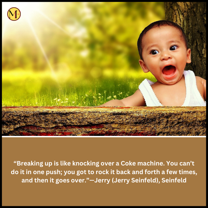  “Breaking up is like knocking over a Coke machine. You can’t do it in one push; you got to rock it back and forth a few times, and then it goes over.”—Jerry (Jerry Seinfeld), Seinfeld