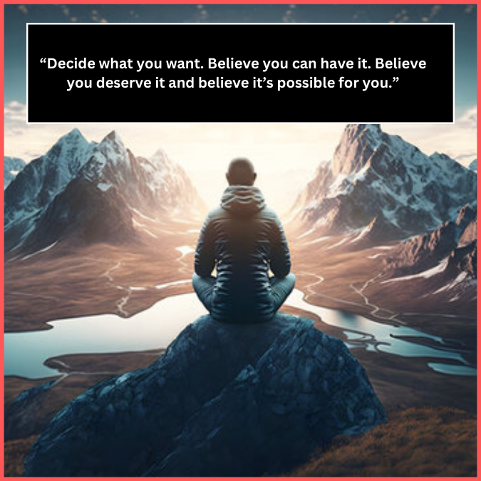 “Decide what you want. Believe you can have it. Believe you deserve it and believe it’s possible for you.”
