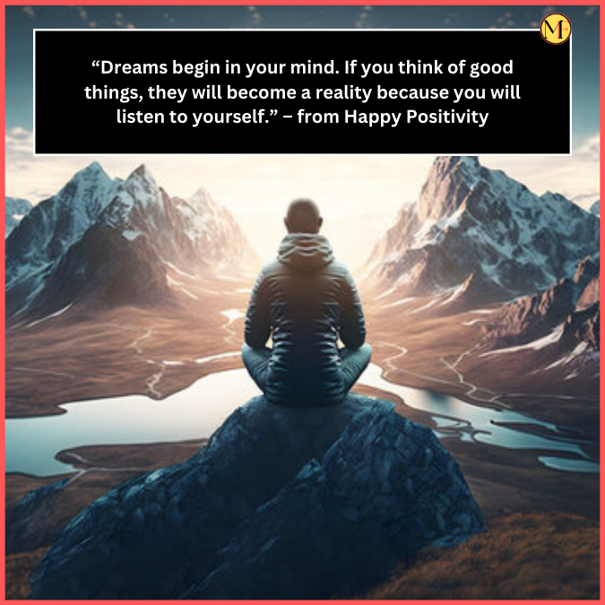  “Dreams begin in your mind. If you think of good things, they will become a reality because you will listen to yourself.” – from Happy Positivity