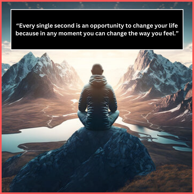 “Every single second is an opportunity to change your life because in any moment you can change the way you feel.”