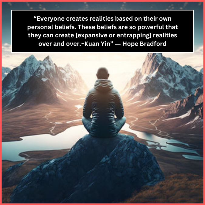 “Everyone creates realities based on their own personal beliefs. These beliefs are so powerful that they can create [expansive or entrapping] realities over and over.~Kuan Yin” ― Hope Bradford