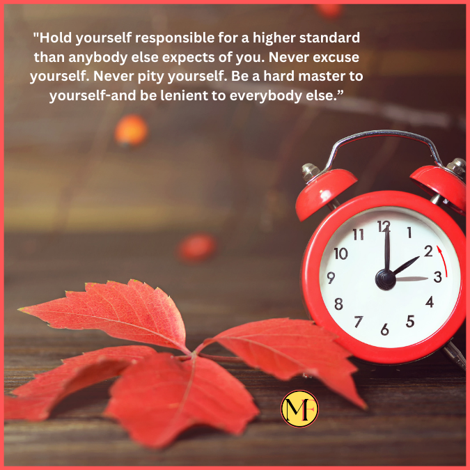 "Hold yourself responsible for a higher standard than anybody else expects of you. Never excuse yourself. Never pity yourself. Be a hard master to yourself-and be lenient to everybody else.”