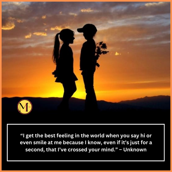  “I get the best feeling in the world when you say hi or even smile at me because I know, even if it’s just for a second, that I’ve crossed your mind.” – Unknown