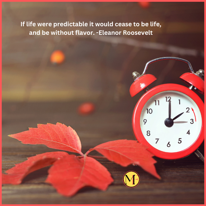 If life were predictable it would cease to be life, and be without flavor. -Eleanor Roosevelt