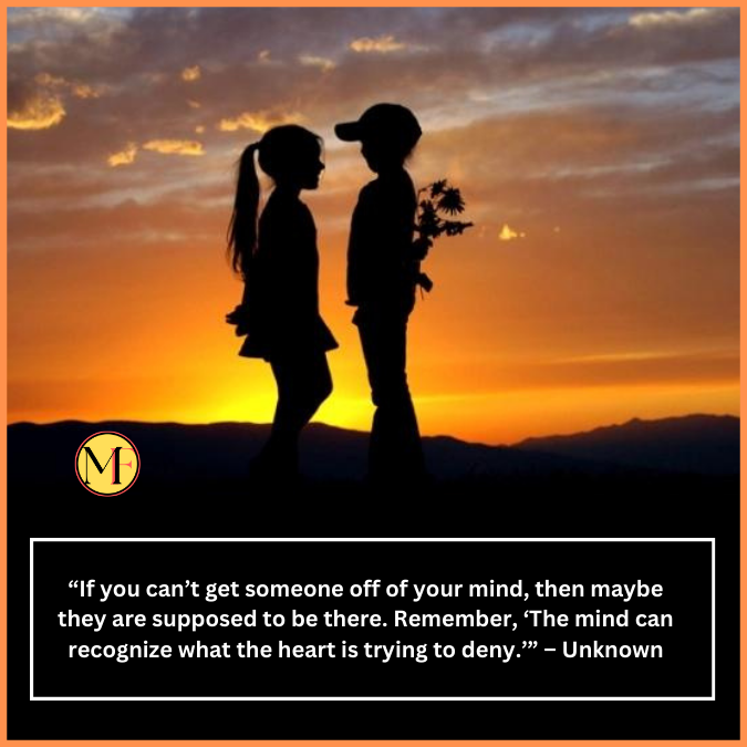  “If you can’t get someone off of your mind, then maybe they are supposed to be there. Remember, ‘The mind can recognize what the heart is trying to deny.’” – Unknown