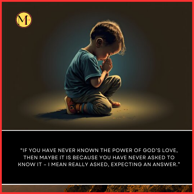  “If you have never known the power of God’s love, then maybe it is because you have never asked to know it – I mean really asked, expecting an answer.”