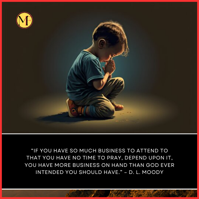 “If you have so much business to attend to that you have no time to pray, depend upon it, you have more business on hand than God ever intended you should have.” – D. L. Moody