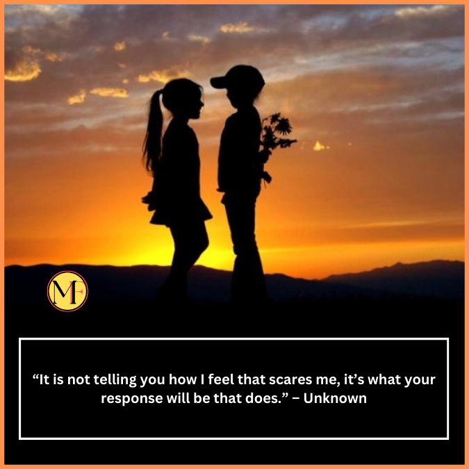  “It is not telling you how I feel that scares me, it’s what your response will be that does.” – Unknown
