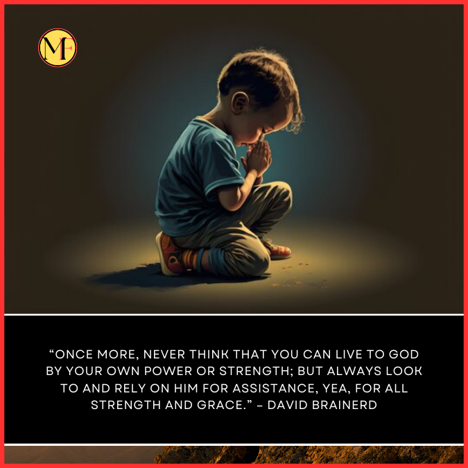  “Once more, Never think that you can live to God by your own power or strength; but always look to and rely on him for assistance, yea, for all strength and grace.” – David Brainerd