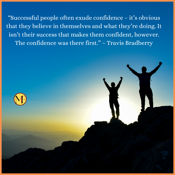  “Successful people often exude confidence – it’s obvious that they believe in themselves and what they’re doing. It isn’t their success that makes them confident, however. The confidence was there first.” – Travis Bradberry